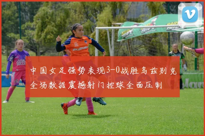中国女足强势表现3-0战胜乌兹别克全场数据震撼射门控球全面压制
