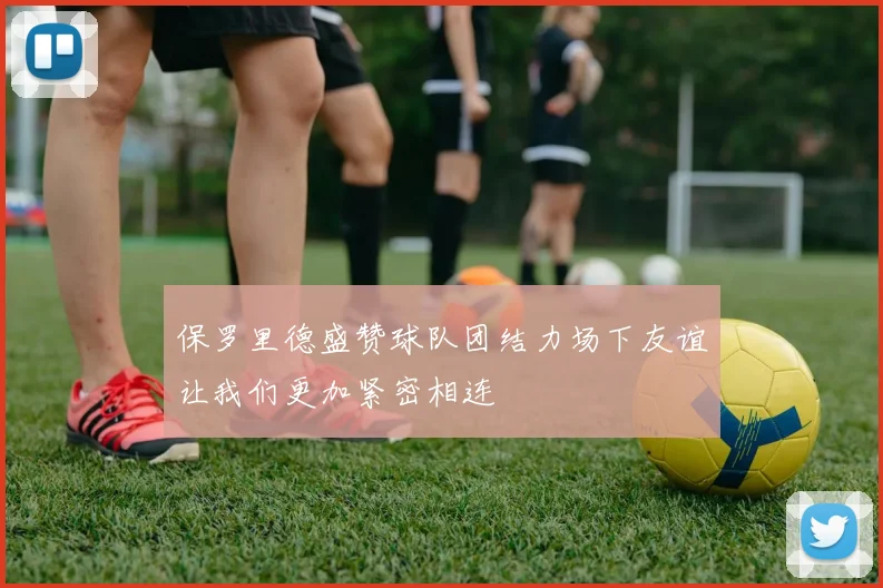 保罗里德盛赞球队团结力场下友谊让我们更加紧密相连