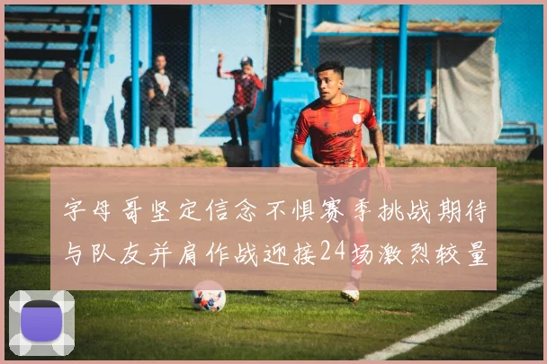 字母哥坚定信念不惧赛季挑战期待与队友并肩作战迎接24场激烈较量