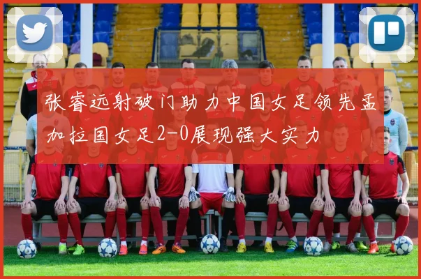张睿远射破门助力中国女足领先孟加拉国女足2-0展现强大实力