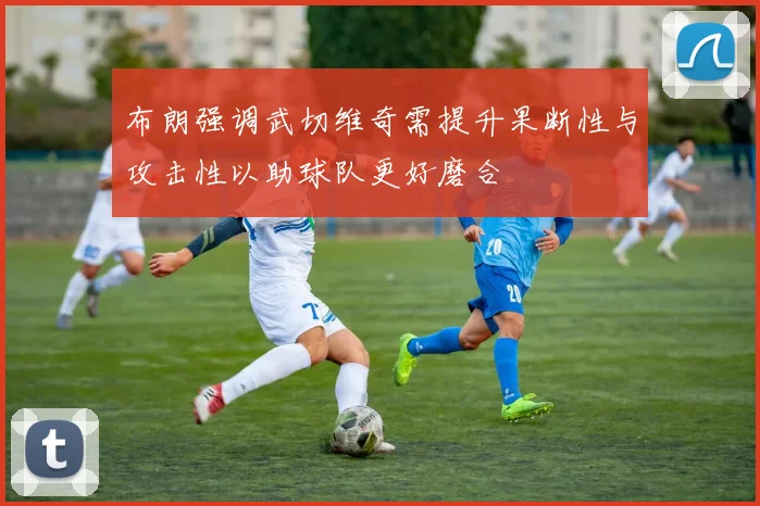 布朗强调武切维奇需提升果断性与攻击性以助球队更好磨合