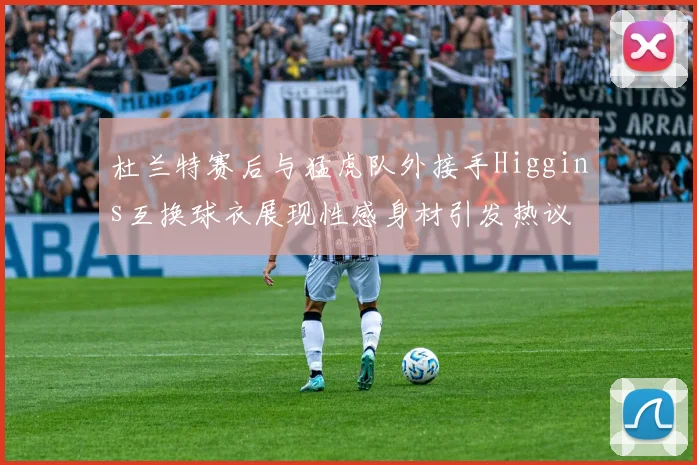 杜兰特赛后与猛虎队外接手Higgins互换球衣展现性感身材引发热议