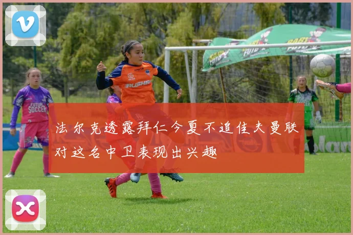法尔克透露拜仁今夏不追佳夫曼联对这名中卫表现出兴趣