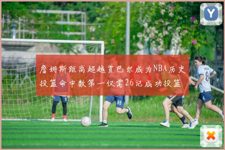詹姆斯距离超越贾巴尔成为NBA历史投篮命中数第一仅需26记成功投篮