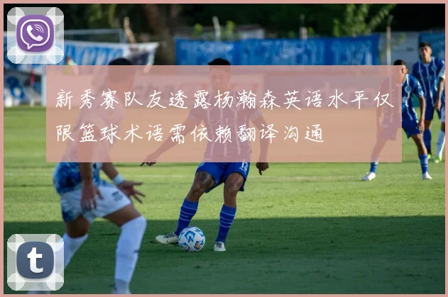 新秀赛队友透露杨瀚森英语水平仅限篮球术语需依赖翻译沟通