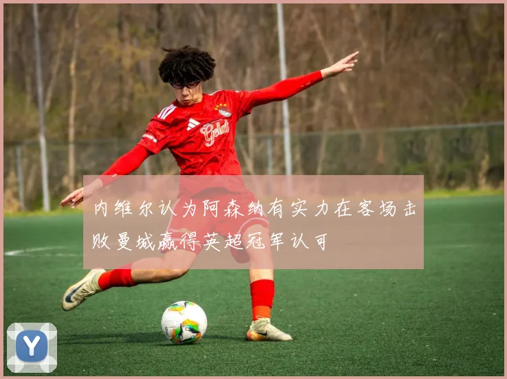 内维尔认为阿森纳有实力在客场击败曼城赢得英超冠军认可