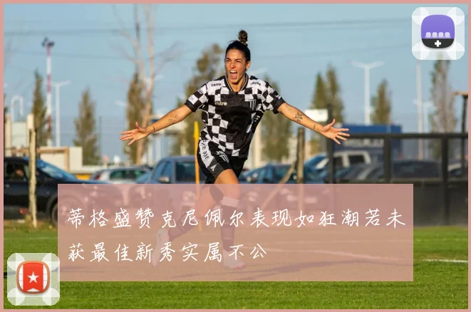 蒂格盛赞克尼佩尔表现如狂潮若未获最佳新秀实属不公